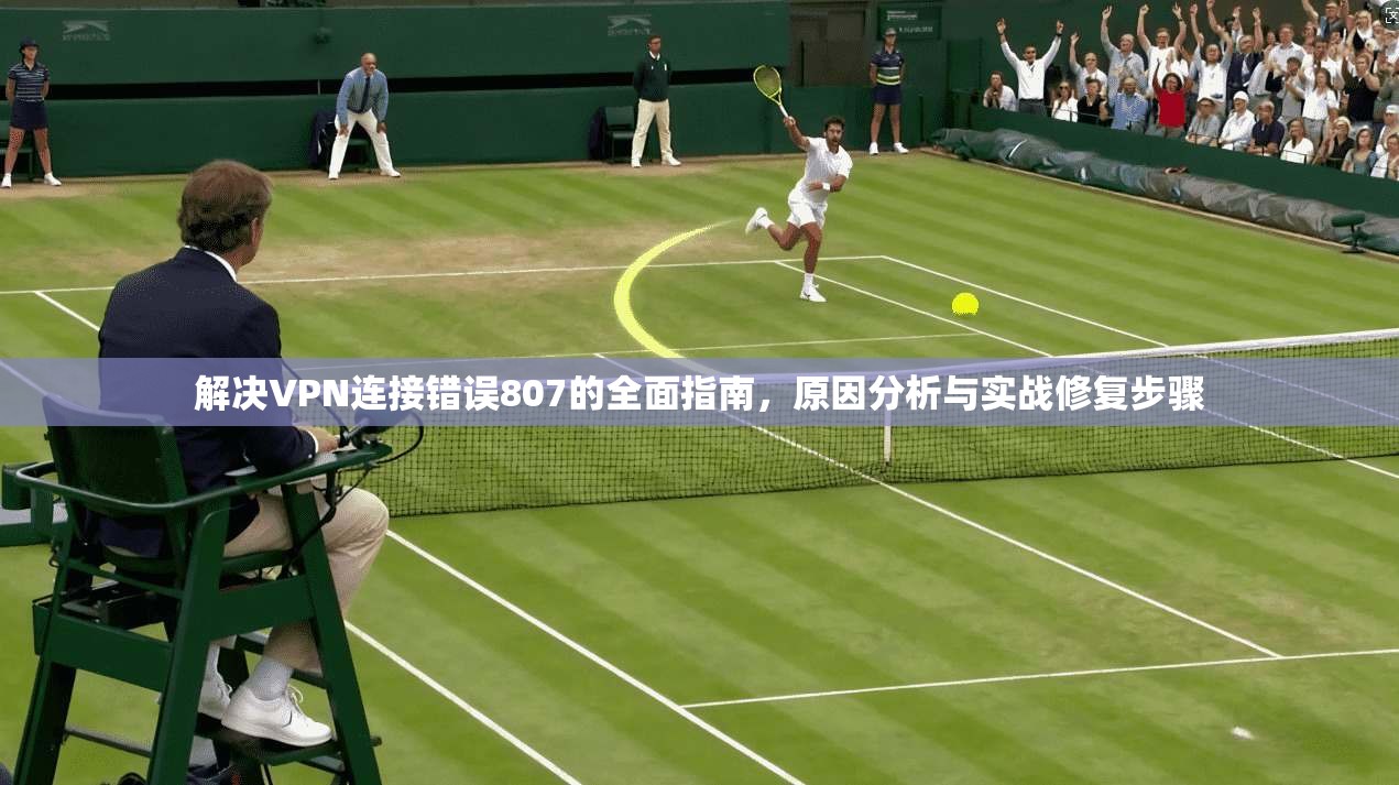 解决VPN连接错误807的全面指南，原因分析与实战修复步骤