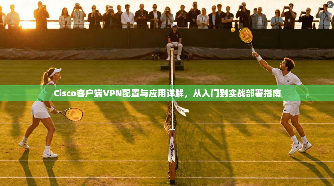 Cisco客户端VPN配置与应用详解，从入门到实战部署指南