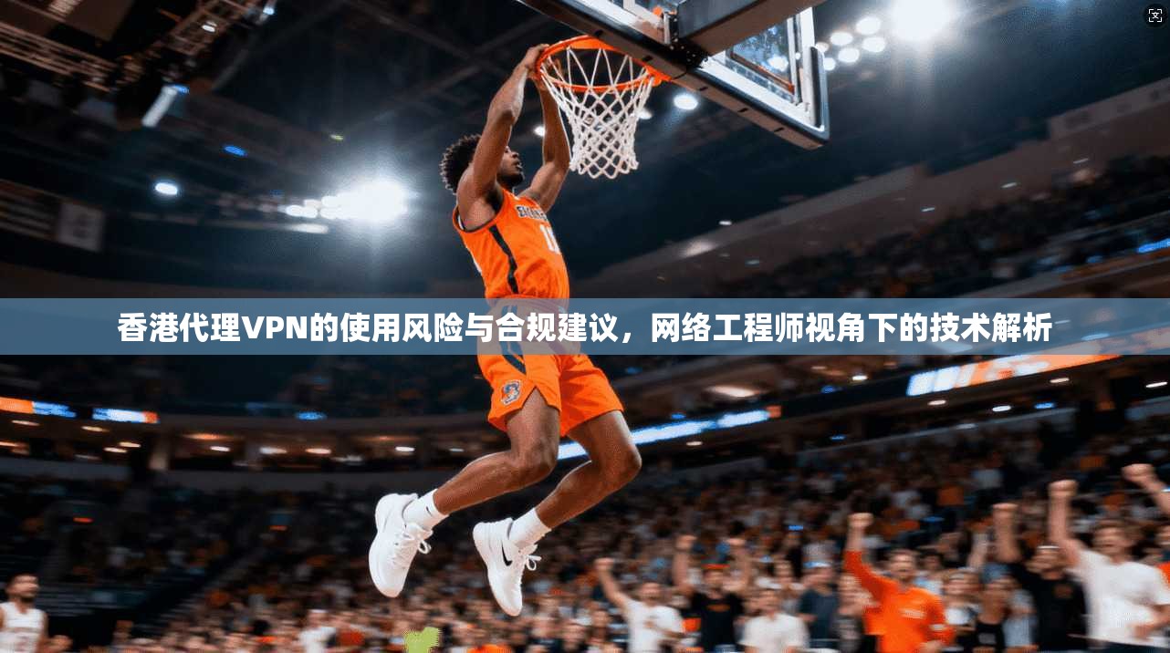 香港代理VPN的使用风险与合规建议，网络工程师视角下的技术解析