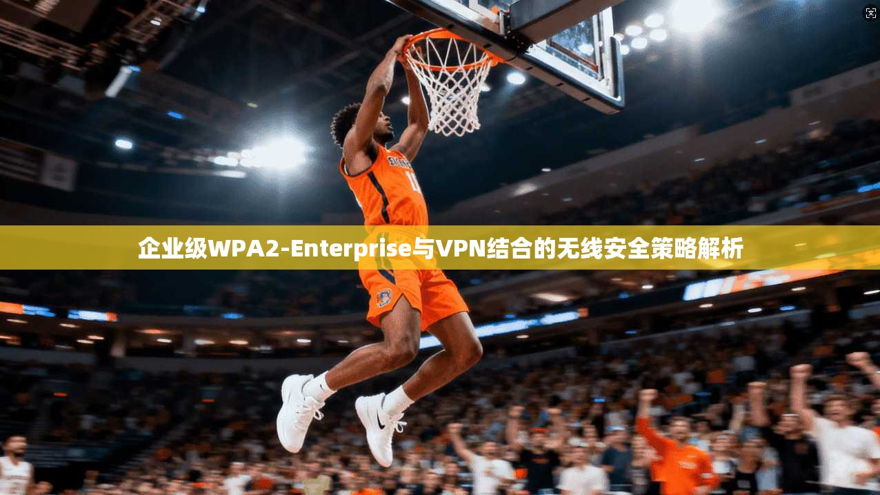 企业级WPA2-Enterprise与VPN结合的无线安全策略解析