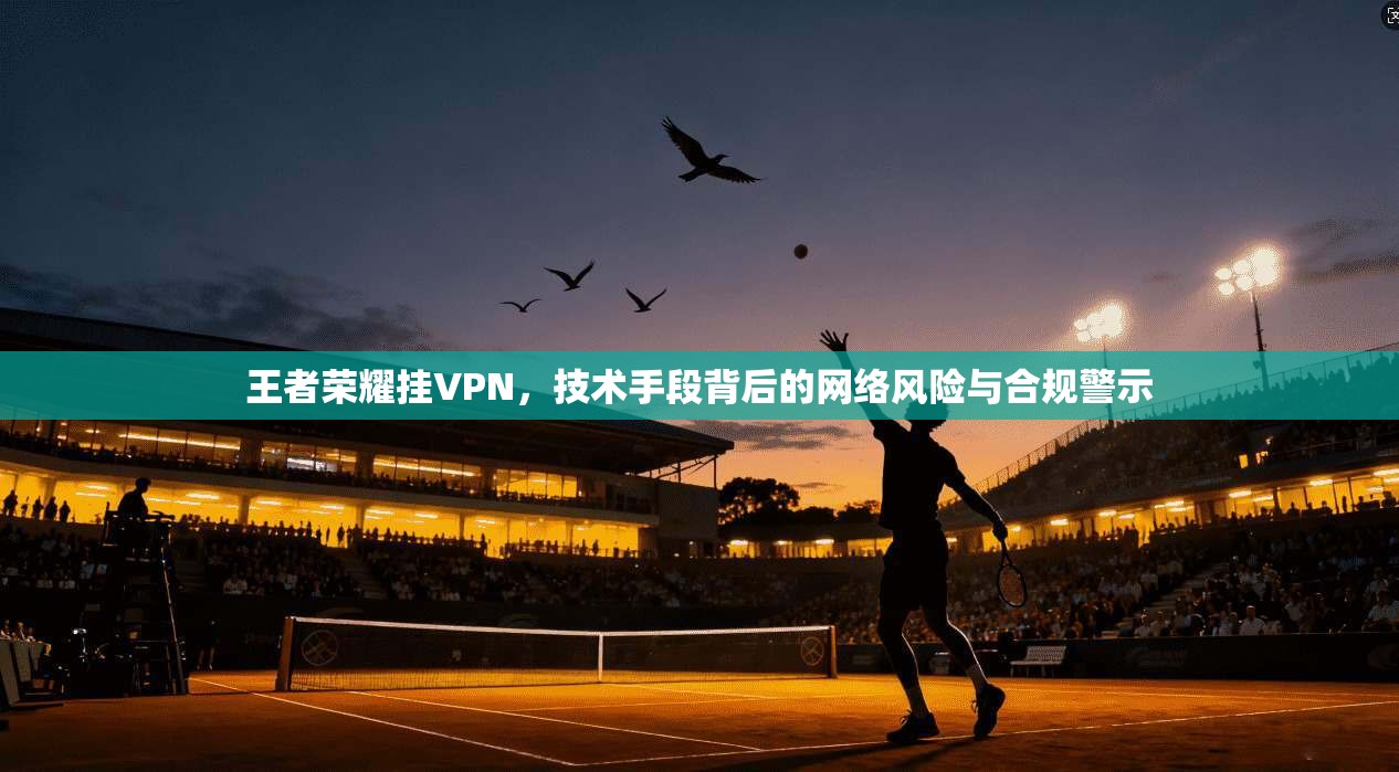 王者荣耀挂VPN,技术手段背后的网络风险与合规警示 王者荣耀挂VPN,技术手段背后的网络风险与合规警示