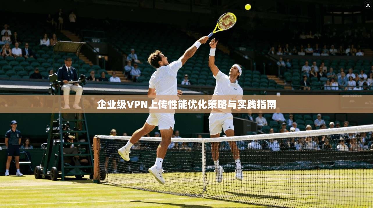 企业级VPN上传性能优化策略与实践指南