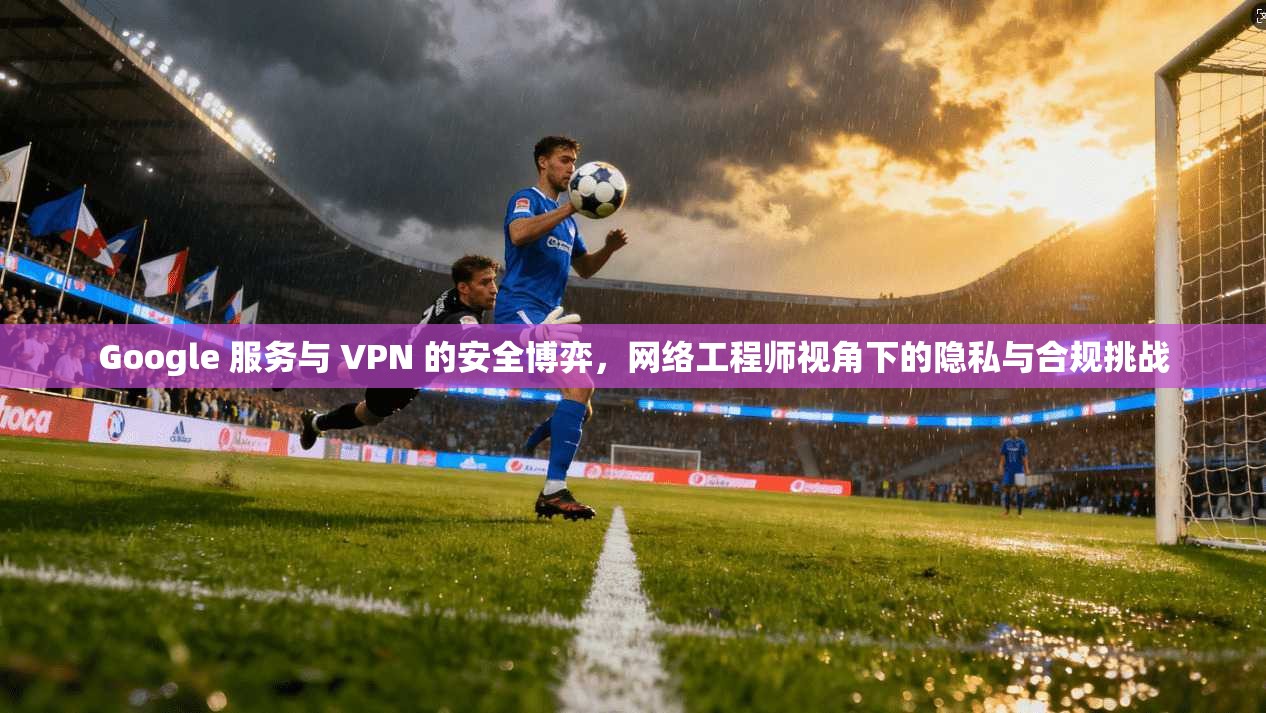 Google 服务与 VPN 的安全博弈，网络工程师视角下的隐私与合规挑战