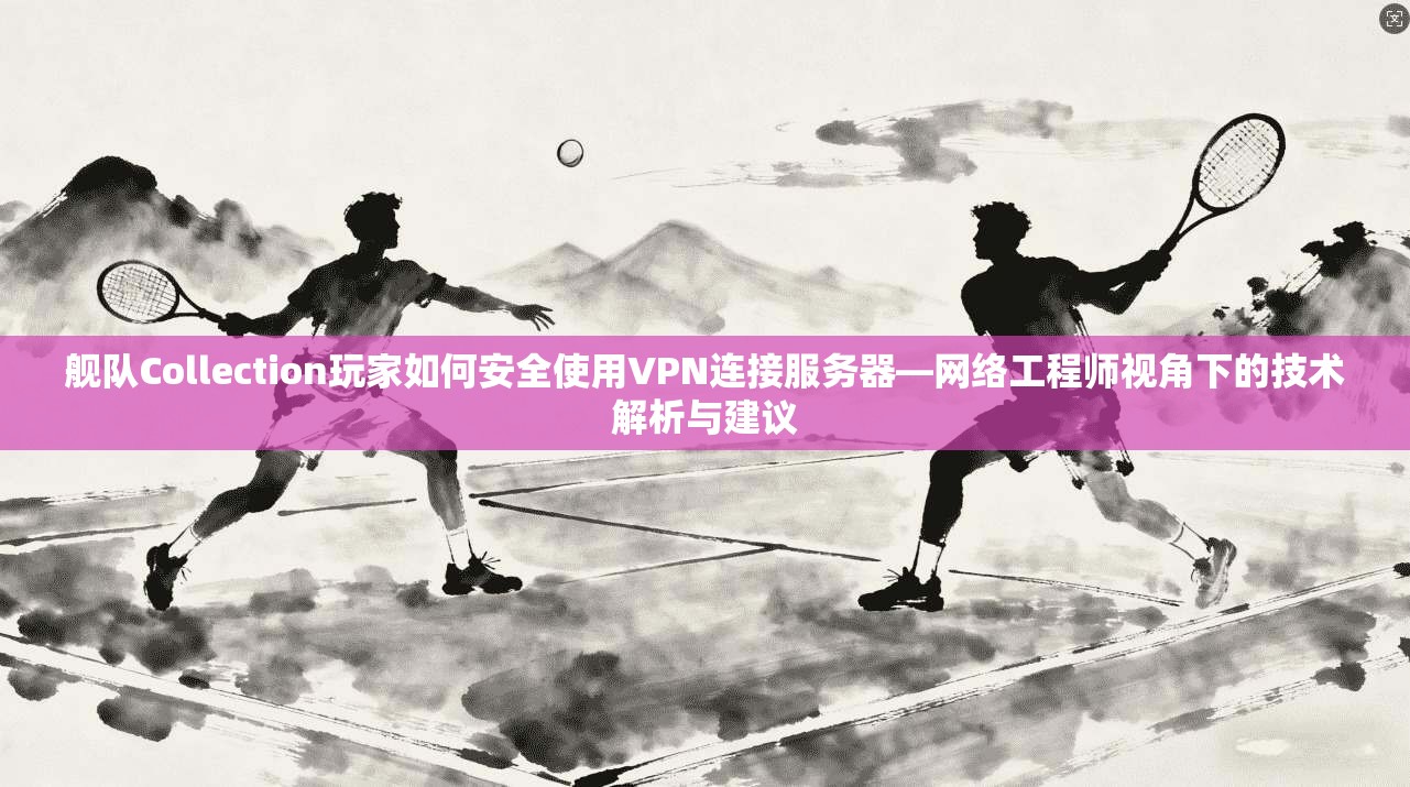 舰队Collection玩家如何安全使用VPN连接服务器—网络工程师视角下的技术解析与建议