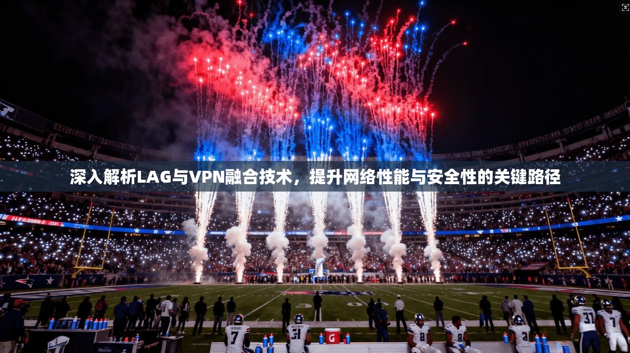 深入解析LAG与VPN融合技术，提升网络性能与安全性的关键路径