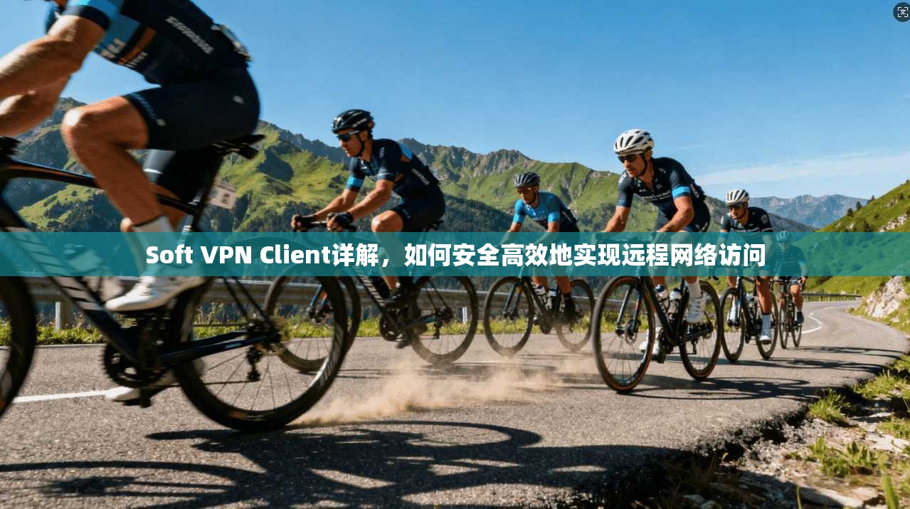 Soft VPN Client详解，如何安全高效地实现远程网络访问