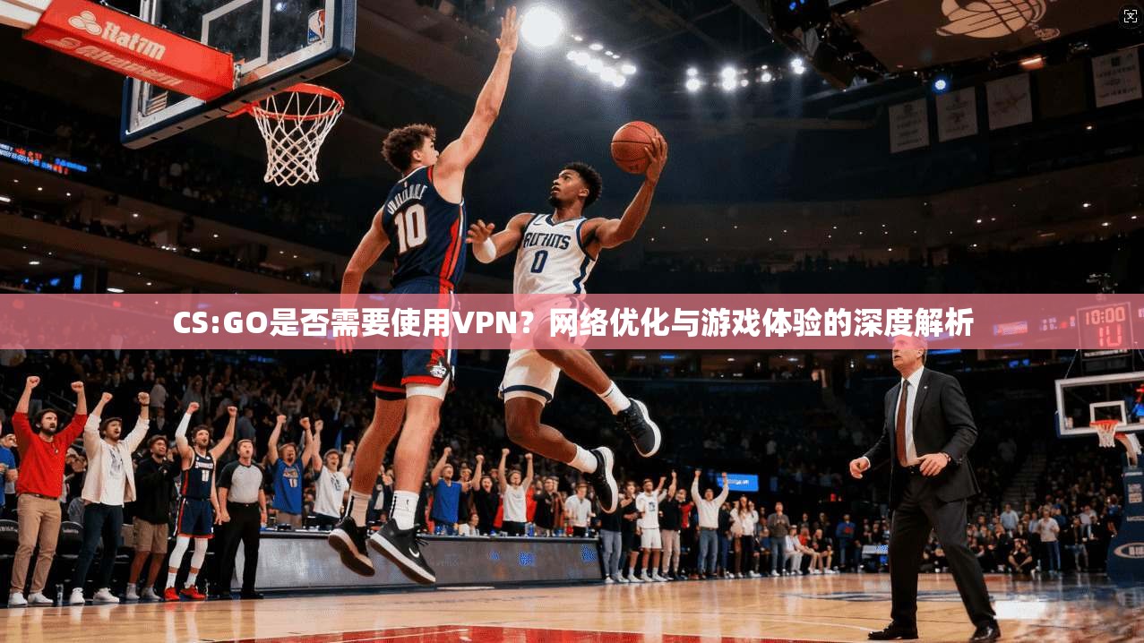 CS:GO是否需要使用VPN？网络优化与游戏体验的深度解析