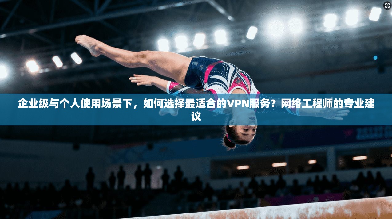 企业级与个人使用场景下，如何选择最适合的VPN服务？网络工程师的专业建议