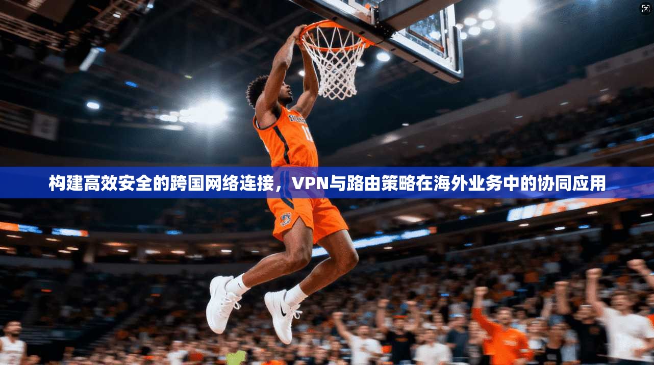构建高效安全的跨国网络连接，VPN与路由策略在海外业务中的协同应用