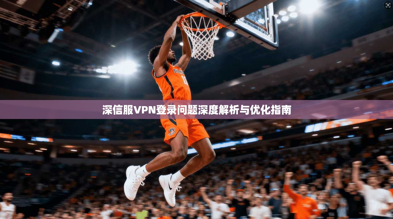 深信服VPN登录问题深度解析与优化指南