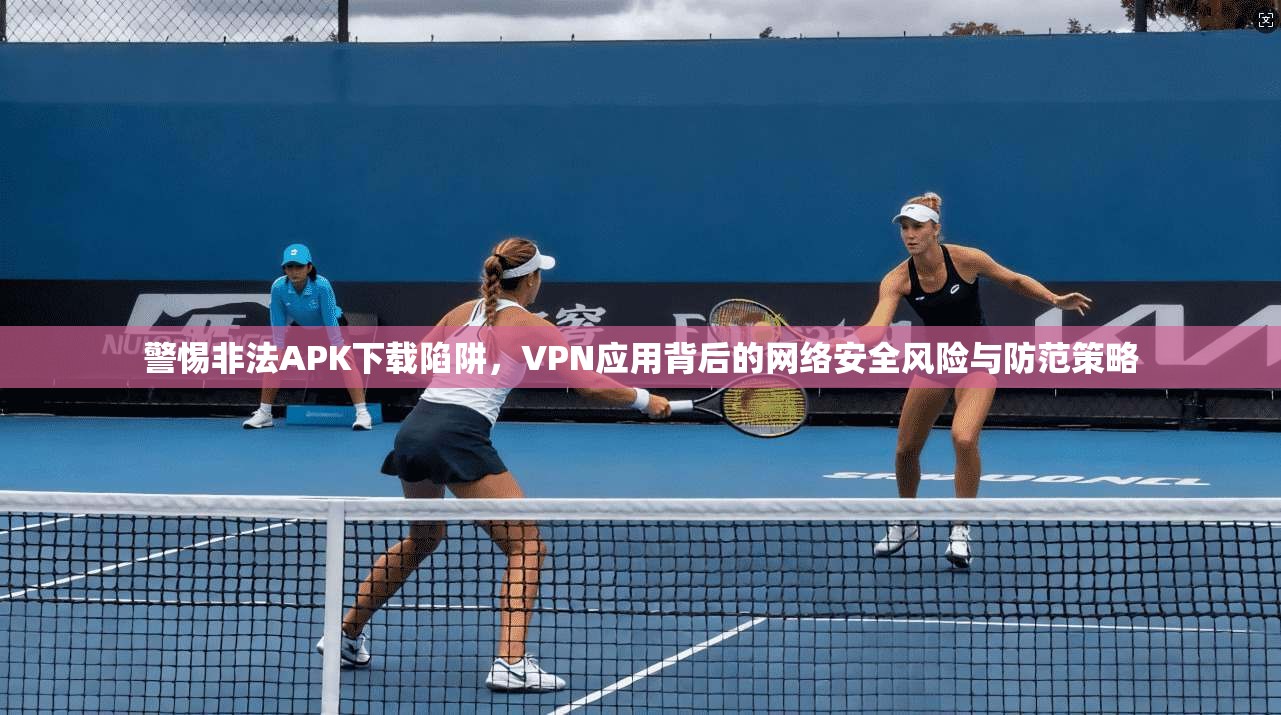 警惕非法APK下载陷阱，VPN应用背后的网络安全风险与防范策略