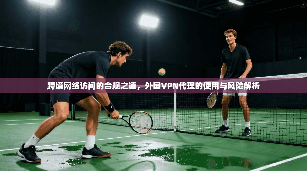 跨境网络访问的合规之道，外国VPN代理的使用与风险解析