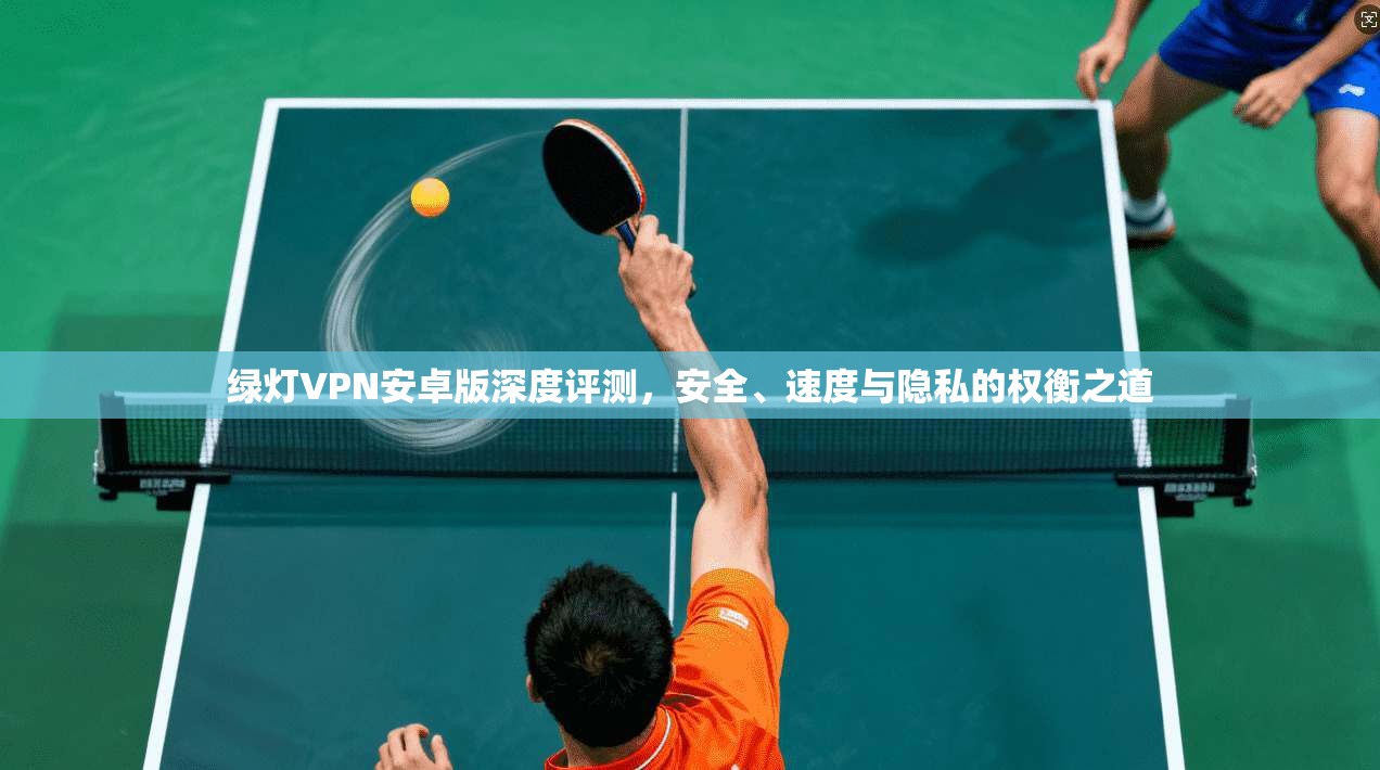 绿灯VPN安卓版深度评测，安全、速度与隐私的权衡之道
