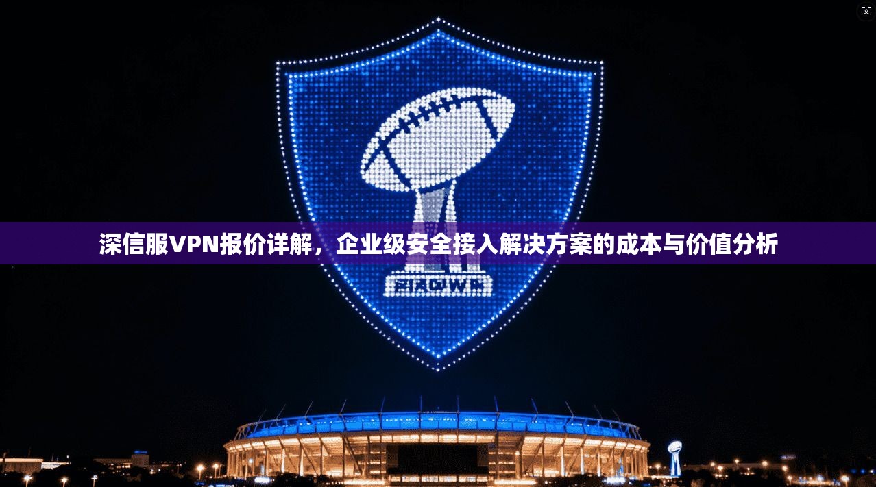 深信服VPN报价详解，企业级安全接入解决方案的成本与价值分析