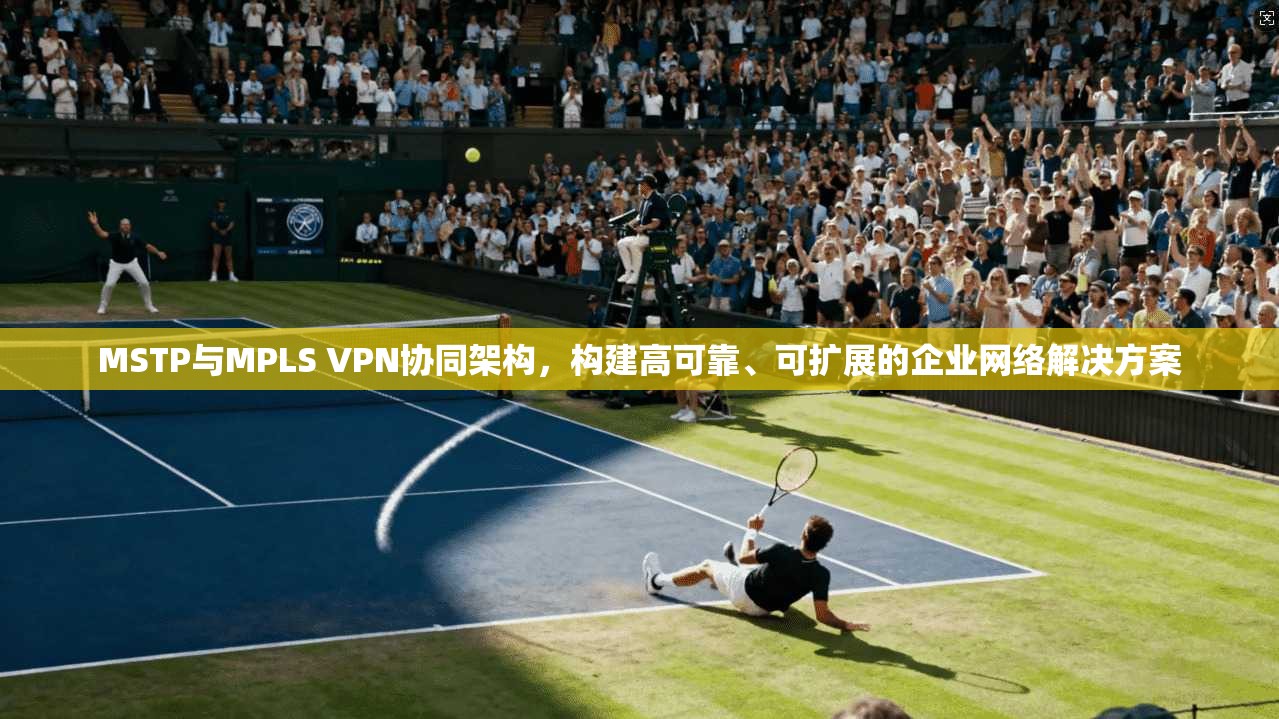 MSTP与MPLS VPN协同架构，构建高可靠、可扩展的企业网络解决方案