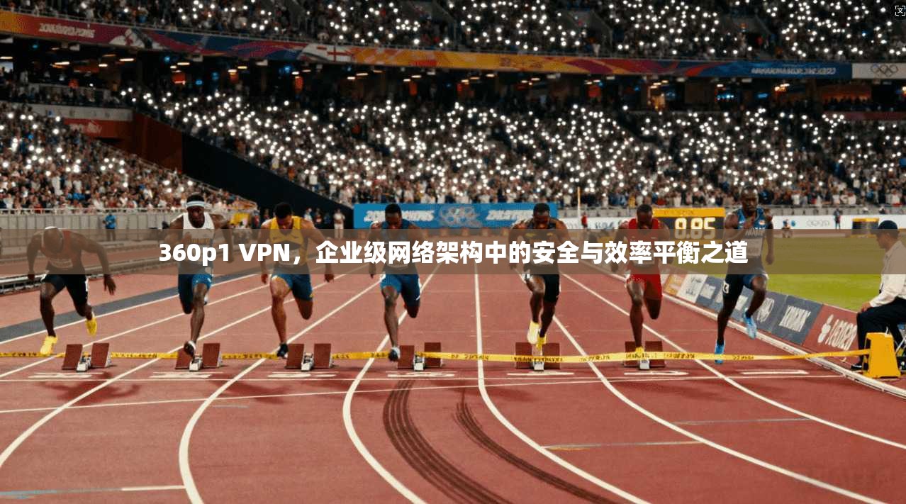 360p1 VPN，企业级网络架构中的安全与效率平衡之道