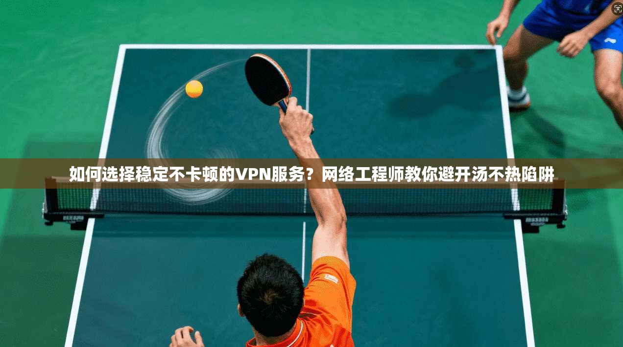 如何选择稳定不卡顿的VPN服务？网络工程师教你避开汤不热陷阱