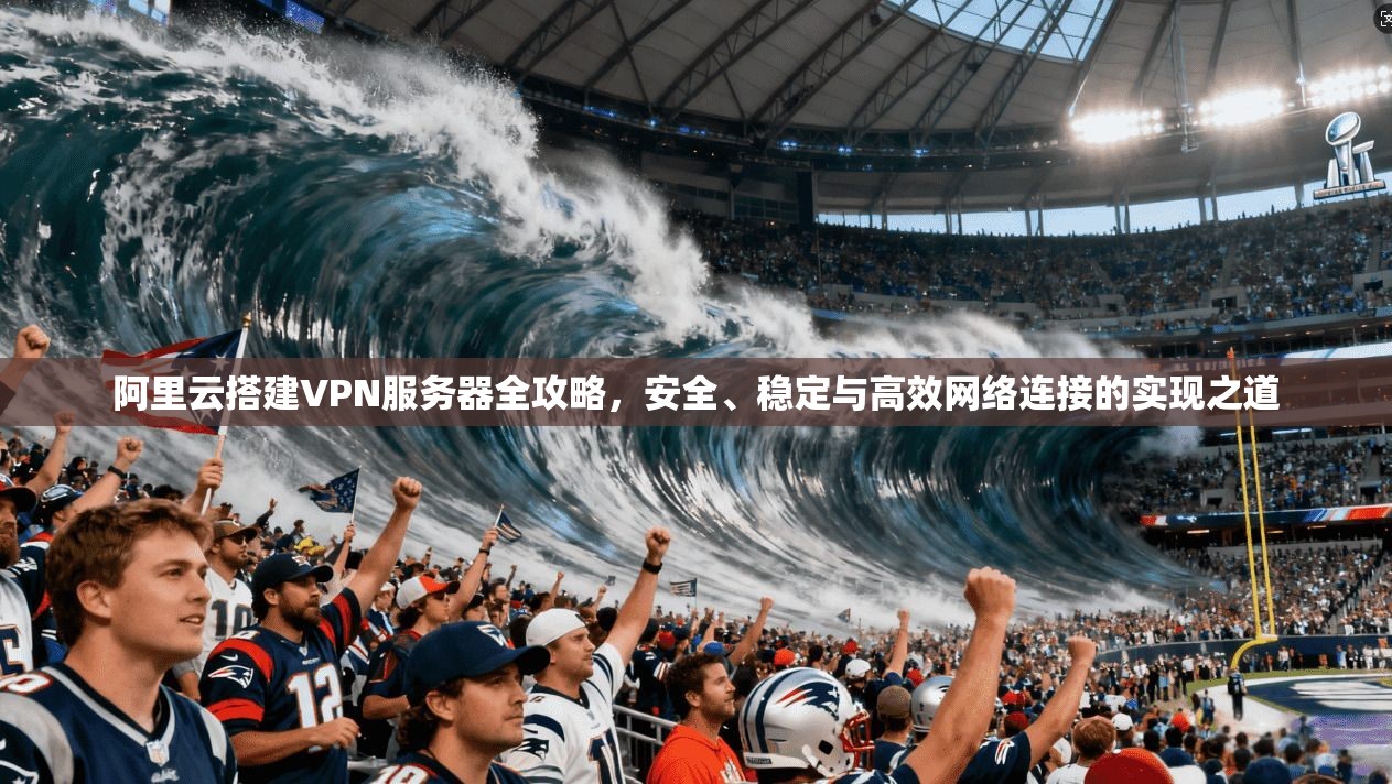 阿里云搭建VPN服务器全攻略，安全、稳定与高效网络连接的实现之道