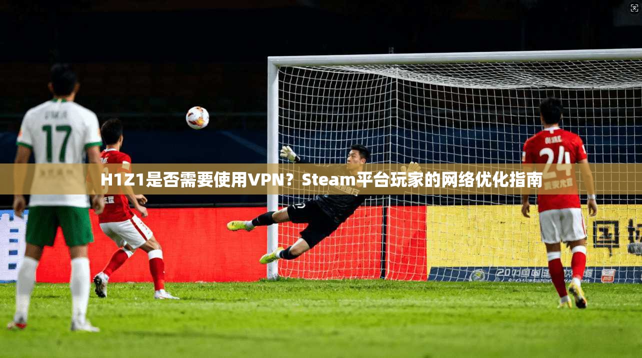 H1Z1是否需要使用VPN？Steam平台玩家的网络优化指南