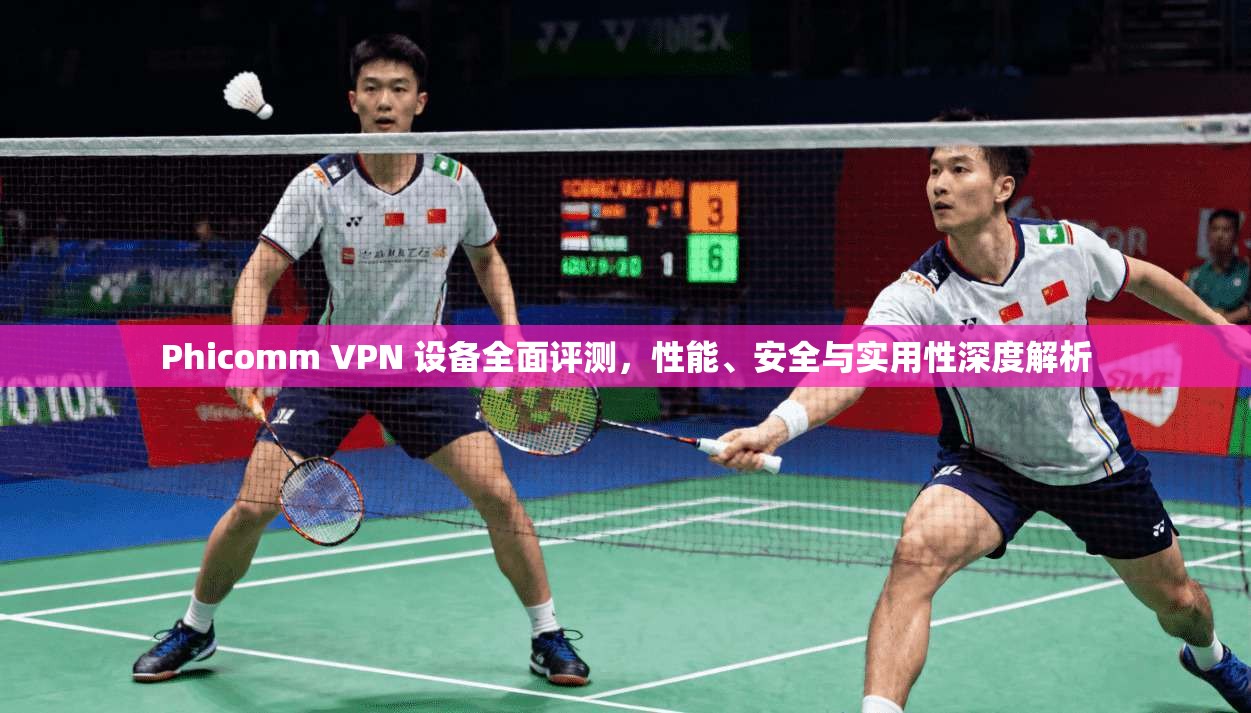 Phicomm VPN 设备全面评测，性能、安全与实用性深度解析