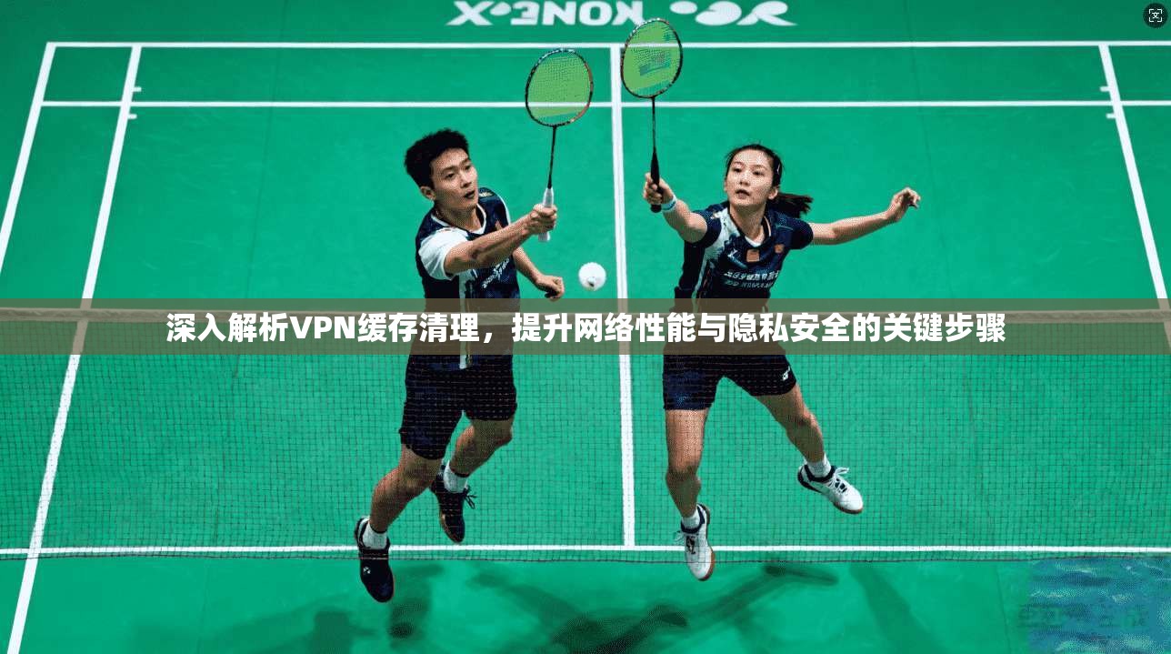 深入解析VPN缓存清理，提升网络性能与隐私安全的关键步骤
