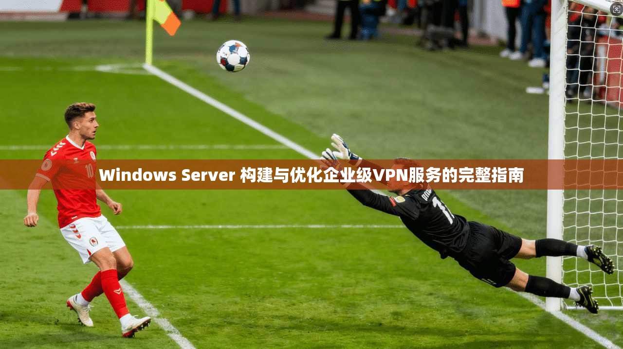 Windows Server 构建与优化企业级VPN服务的完整指南