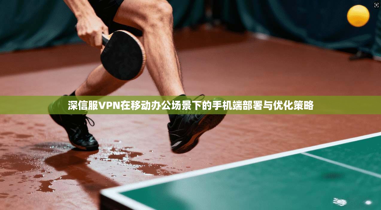 深信服VPN在移动办公场景下的手机端部署与优化策略