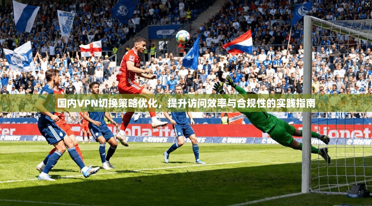 国内VPN切换策略优化，提升访问效率与合规性的实践指南