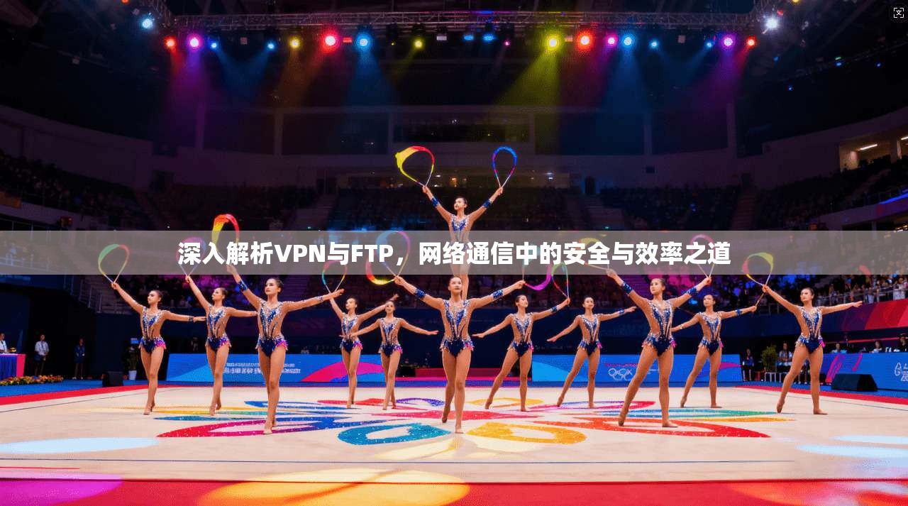 深入解析VPN与FTP,网络通信中的安全与效率之道 深入解析VPN与FTP,网络通信中的安全与效率之道