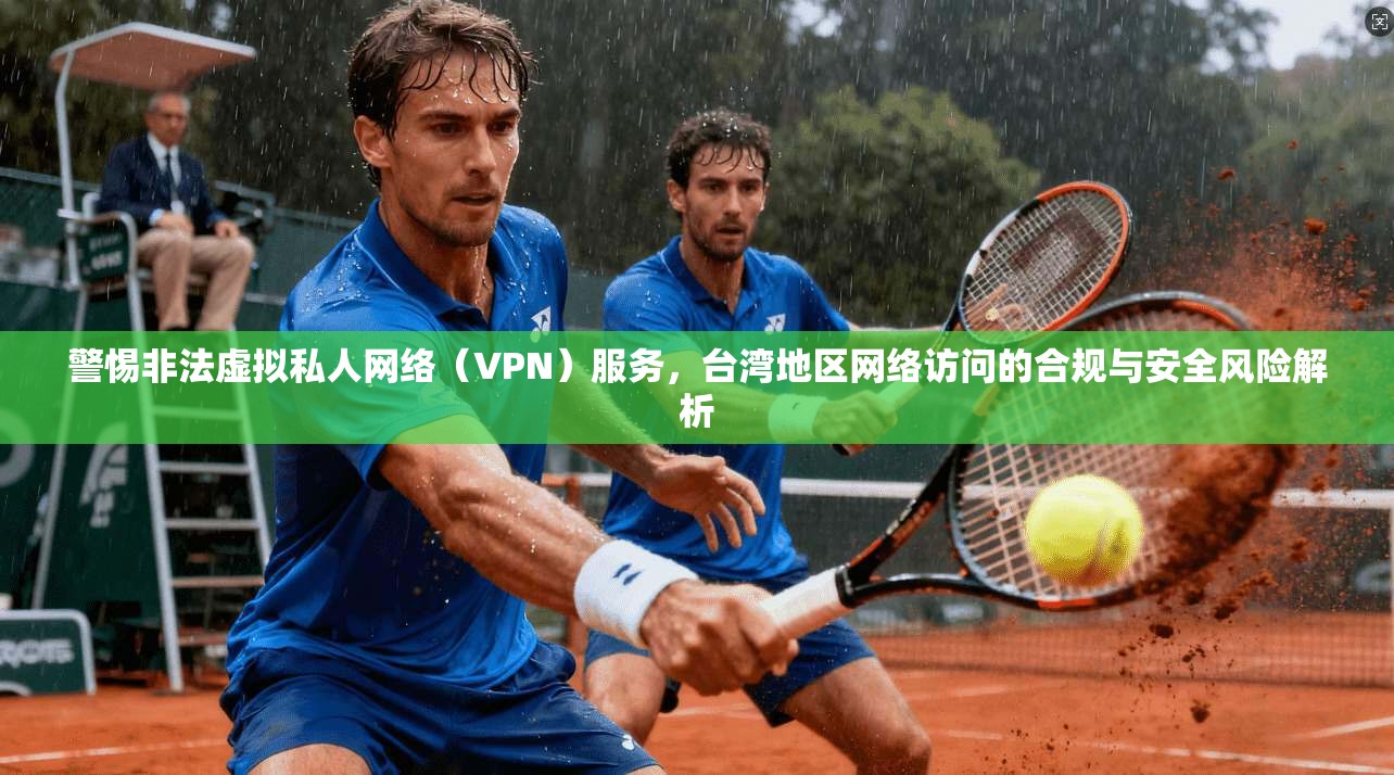 警惕非法虚拟私人网络（VPN）服务，台湾地区网络访问的合规与安全风险解析