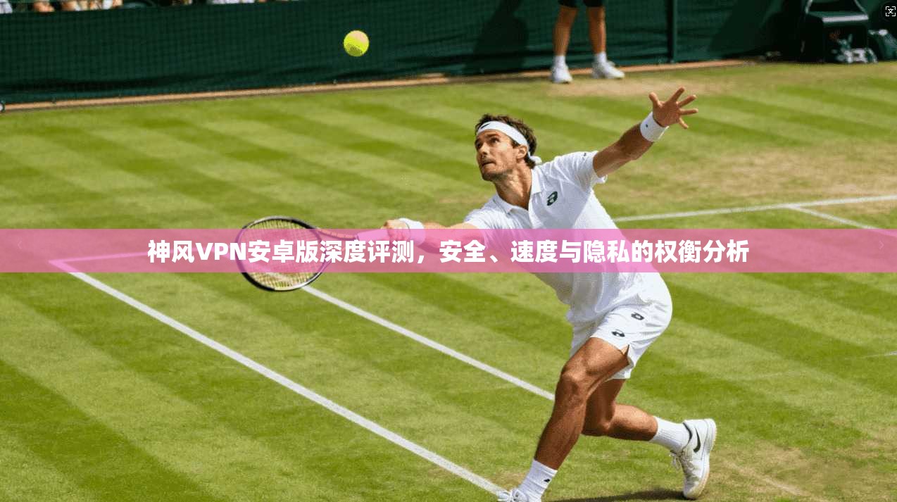 神风VPN安卓版深度评测，安全、速度与隐私的权衡分析