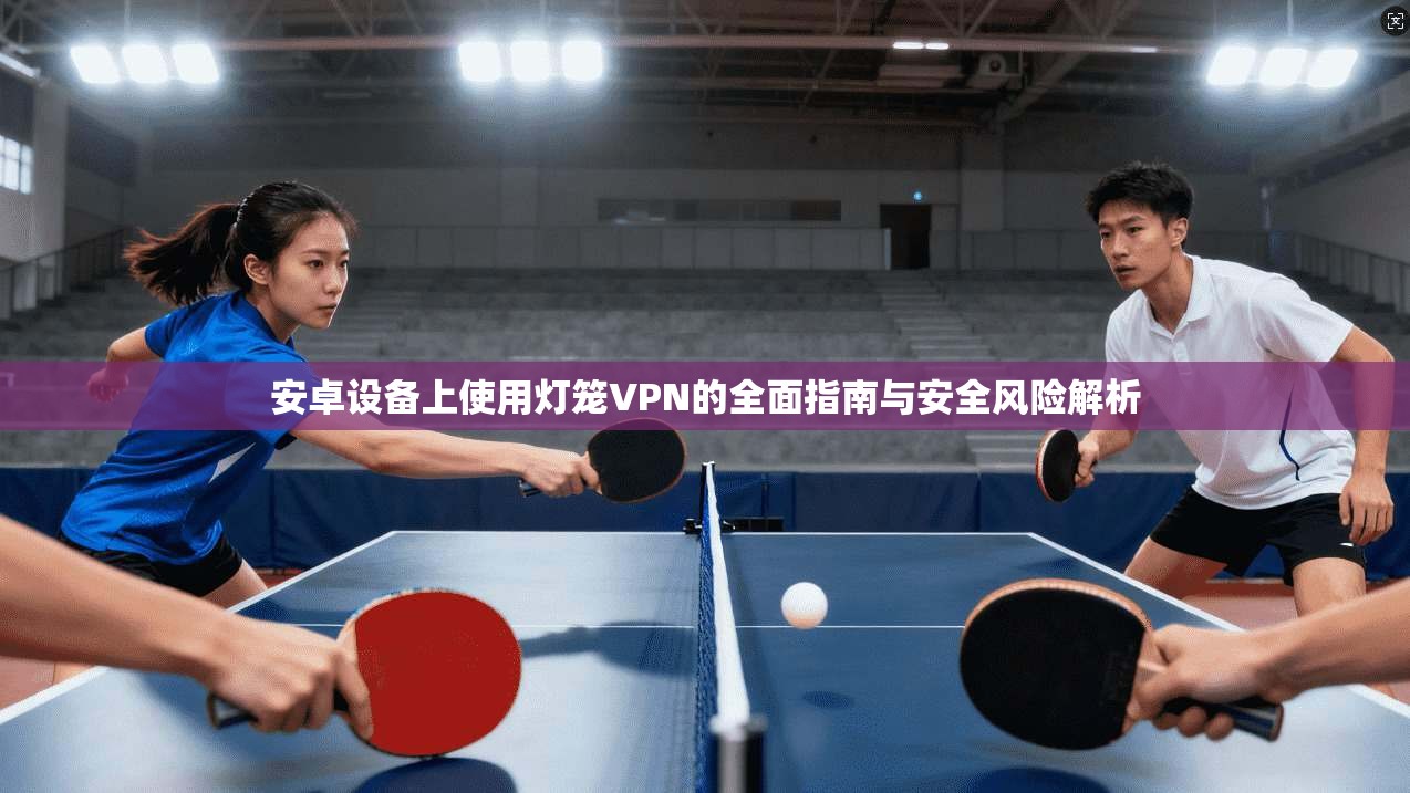 安卓设备上使用灯笼VPN的全面指南与安全风险解析