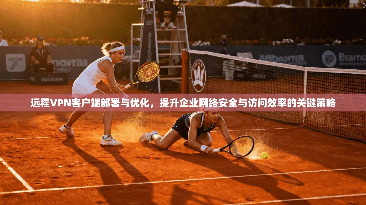 远程VPN客户端部署与优化，提升企业网络安全与访问效率的关键策略
