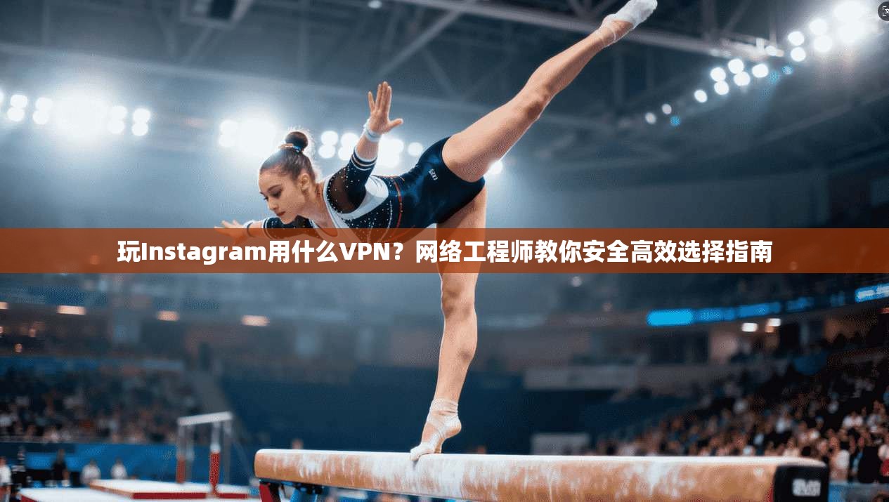 玩Instagram用什么VPN？网络工程师教你安全高效选择指南