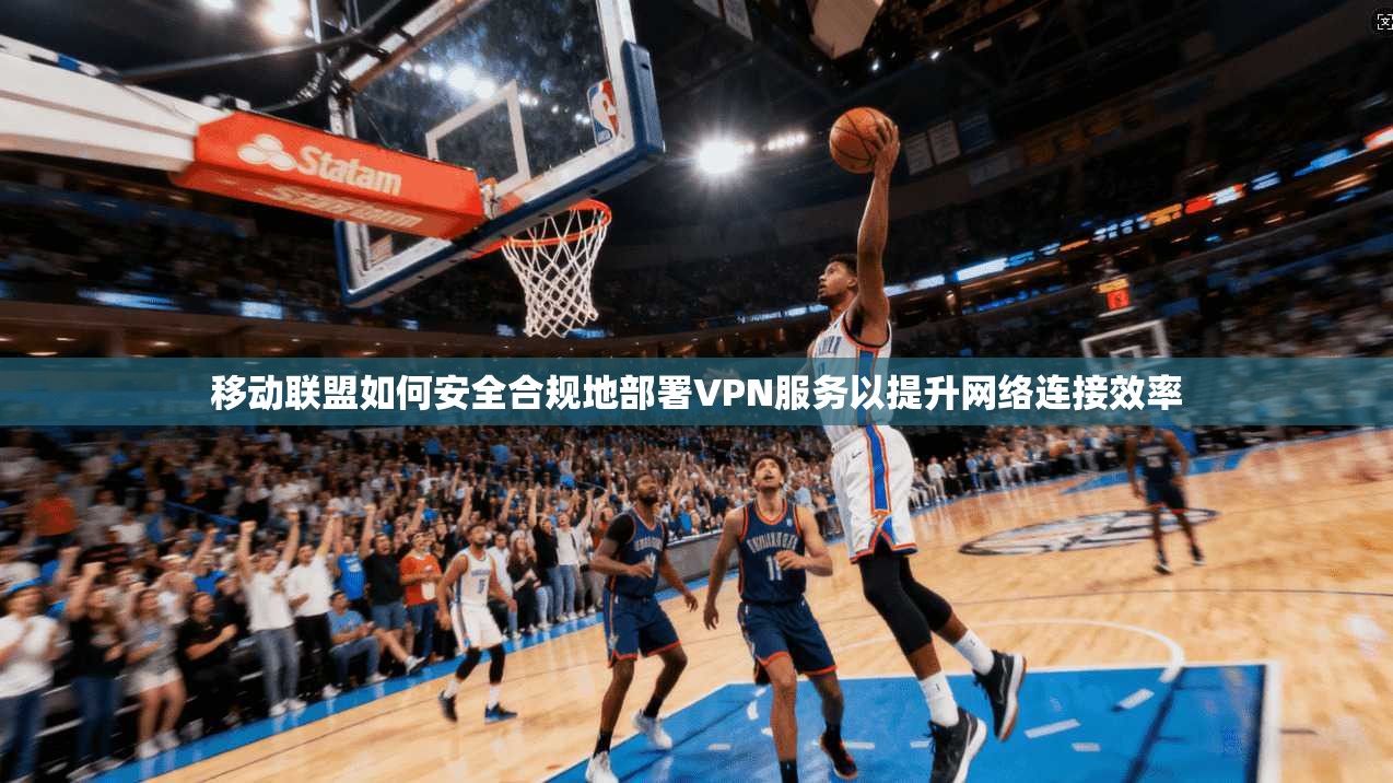 移动联盟如何安全合规地部署VPN服务以提升网络连接效率