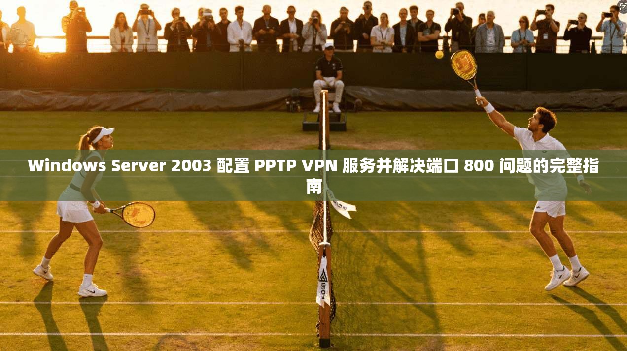 Windows Server 2003 配置 PPTP VPN 服务并解决端口 800 问题的完整指南