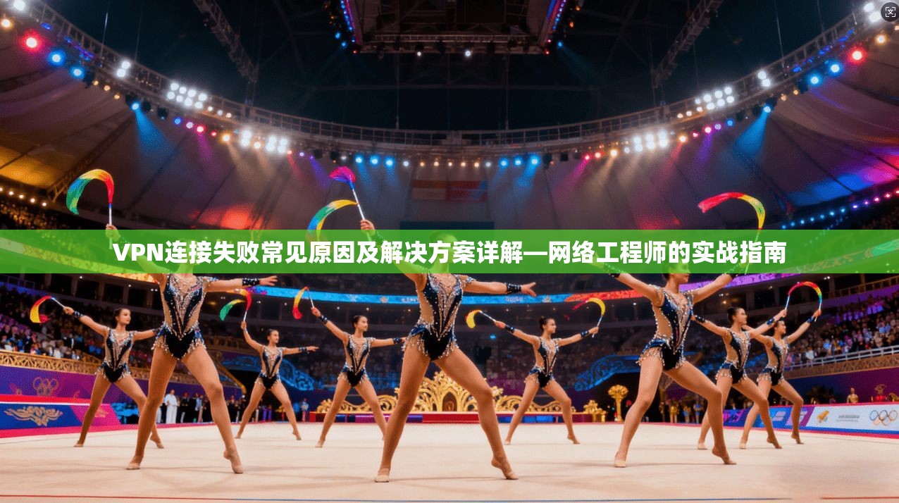 VPN连接失败常见原因及解决方案详解—网络工程师的实战指南