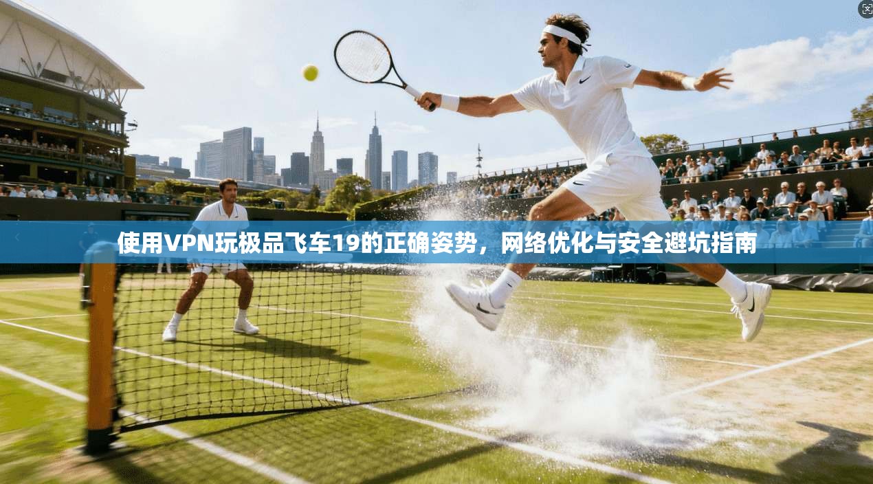使用VPN玩极品飞车19的正确姿势，网络优化与安全避坑指南