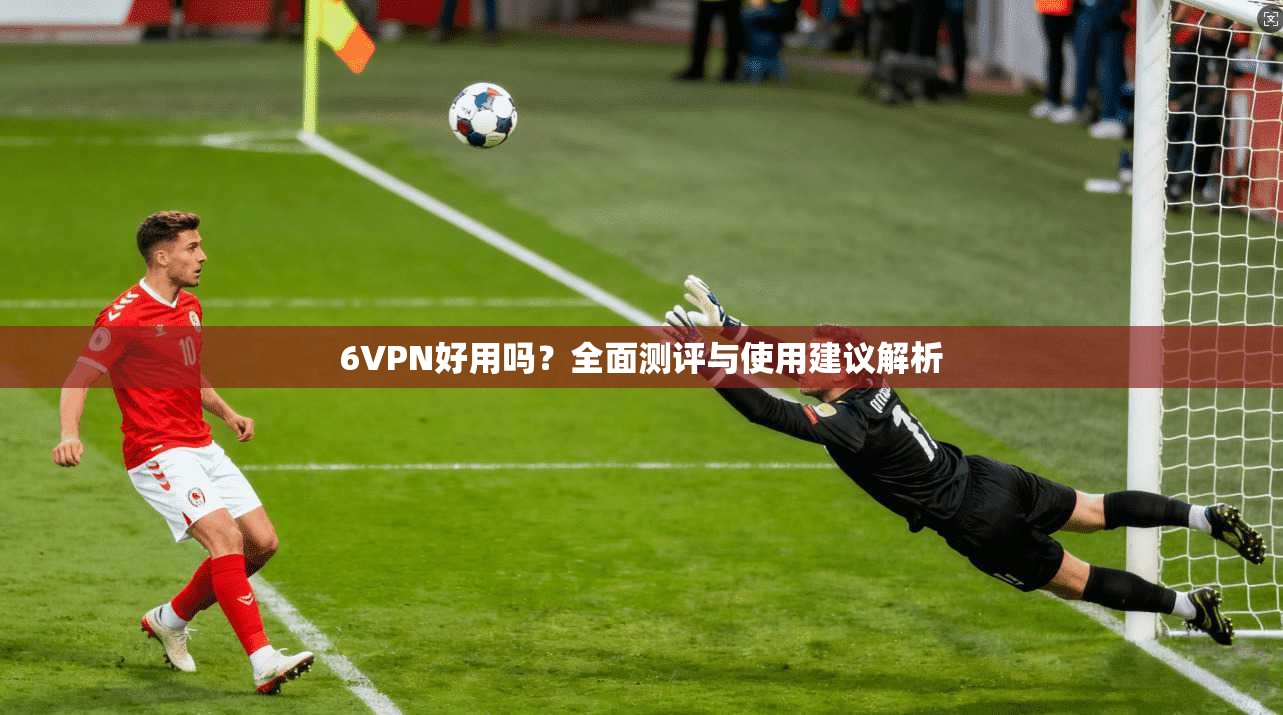 6VPN好用吗？全面测评与使用建议解析