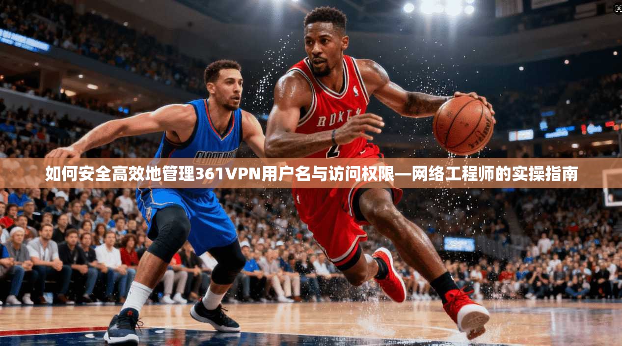 如何安全高效地管理361VPN用户名与访问权限—网络工程师的实操指南