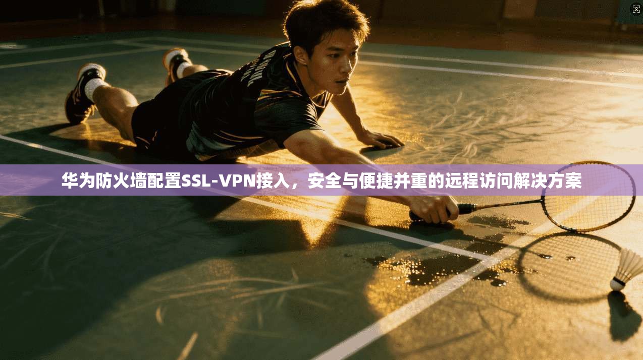 华为防火墙配置SSL-VPN接入，安全与便捷并重的远程访问解决方案