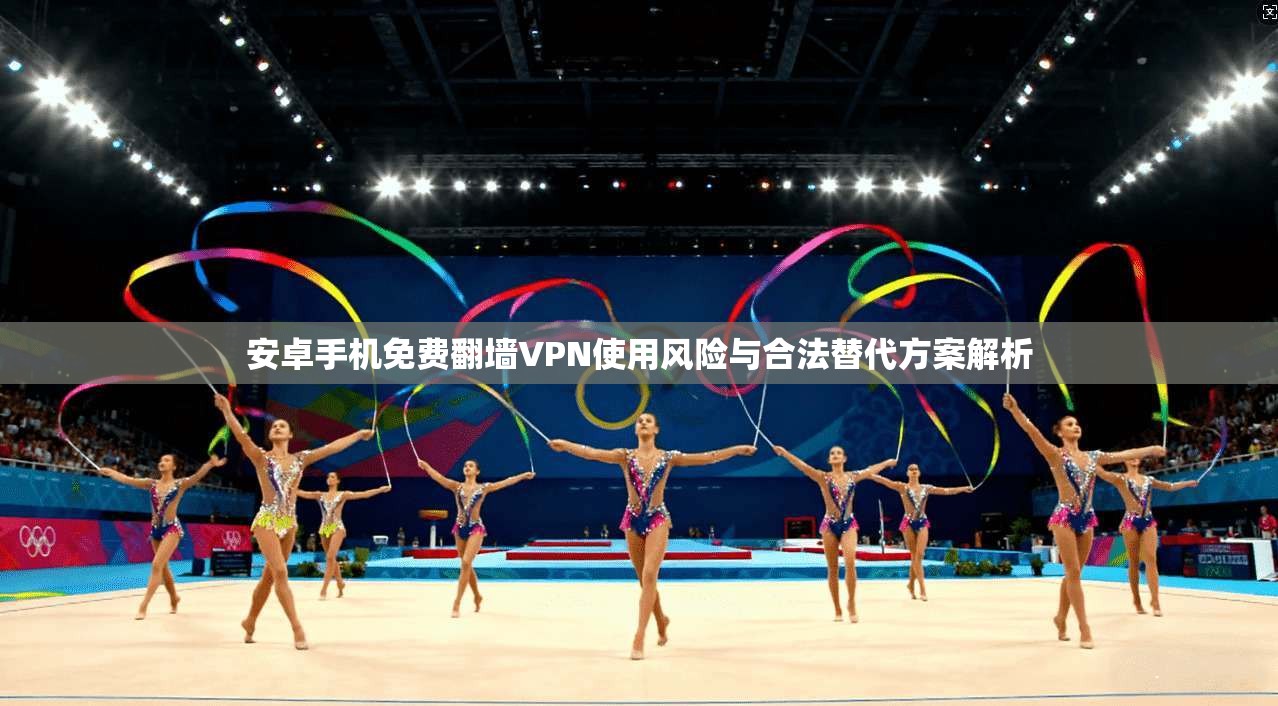 安卓手机免费翻墙VPN使用风险与合法替代方案解析