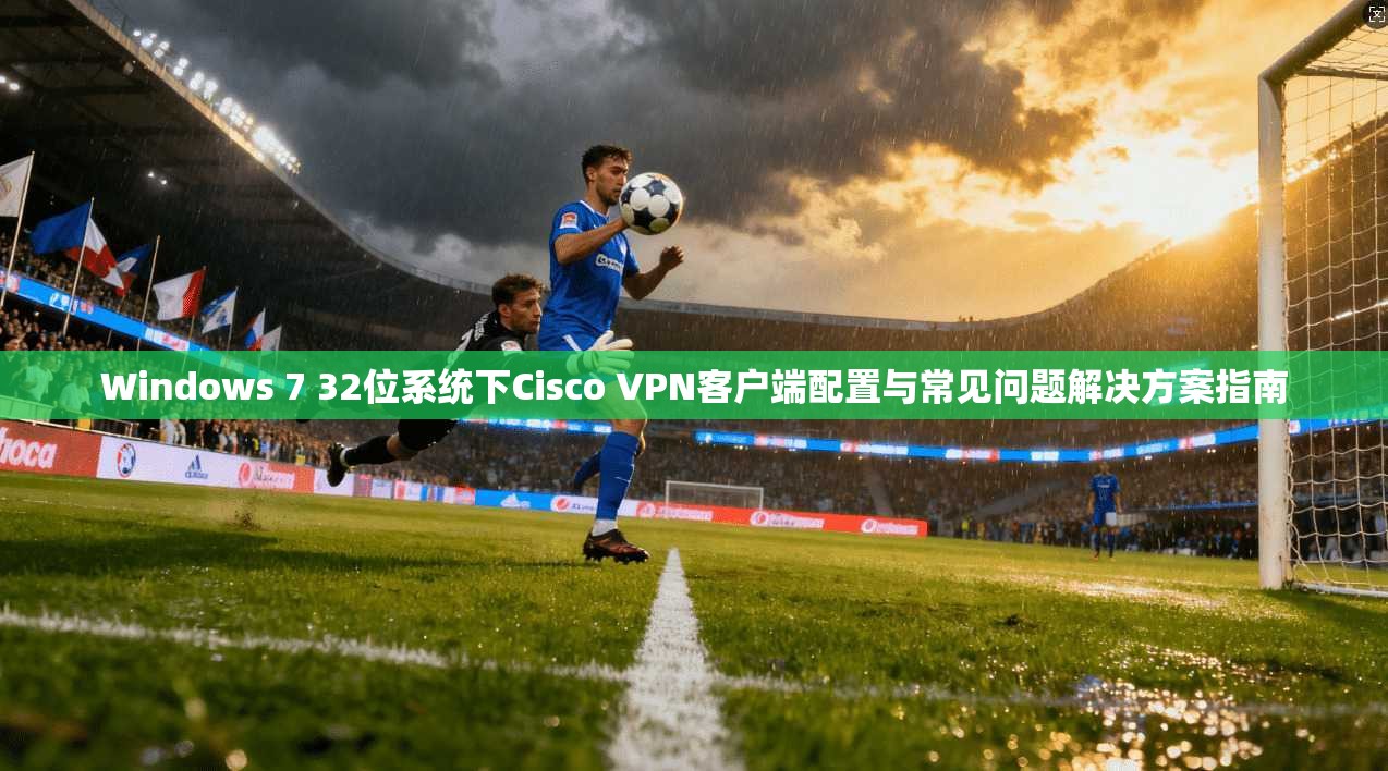 Windows 7 32位系统下Cisco VPN客户端配置与常见问题解决方案指南