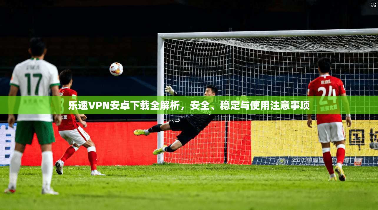 乐速VPN安卓下载全解析，安全、稳定与使用注意事项