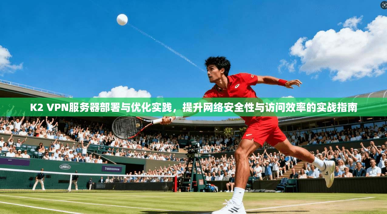 K2 VPN服务器部署与优化实践，提升网络安全性与访问效率的实战指南