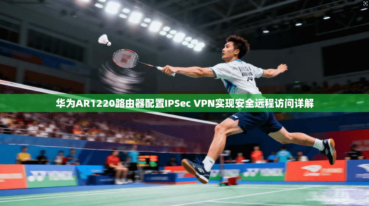 华为AR1220路由器配置IPSec VPN实现安全远程访问详解