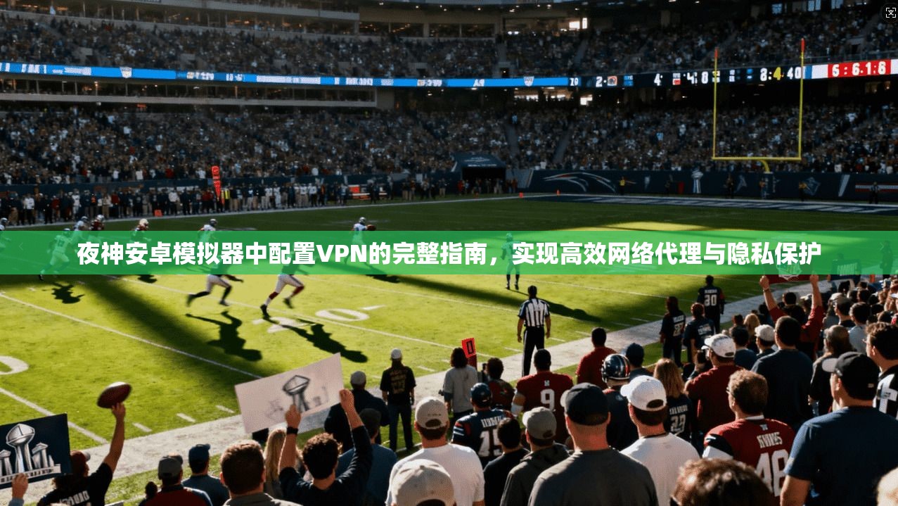 夜神安卓模拟器中配置VPN的完整指南，实现高效网络代理与隐私保护