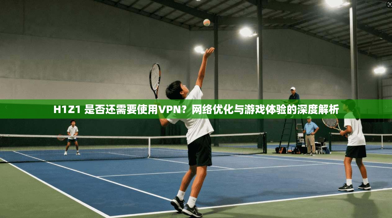 H1Z1 是否还需要使用VPN？网络优化与游戏体验的深度解析