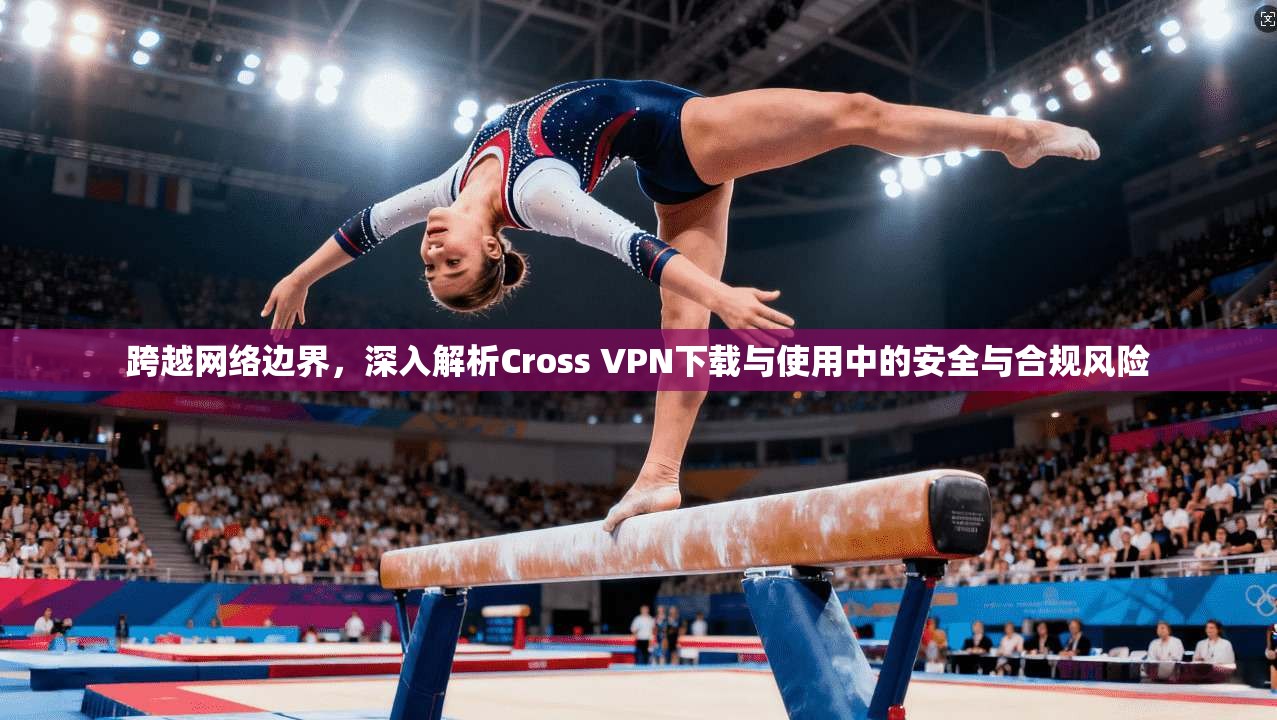 跨越网络边界，深入解析Cross VPN下载与使用中的安全与合规风险