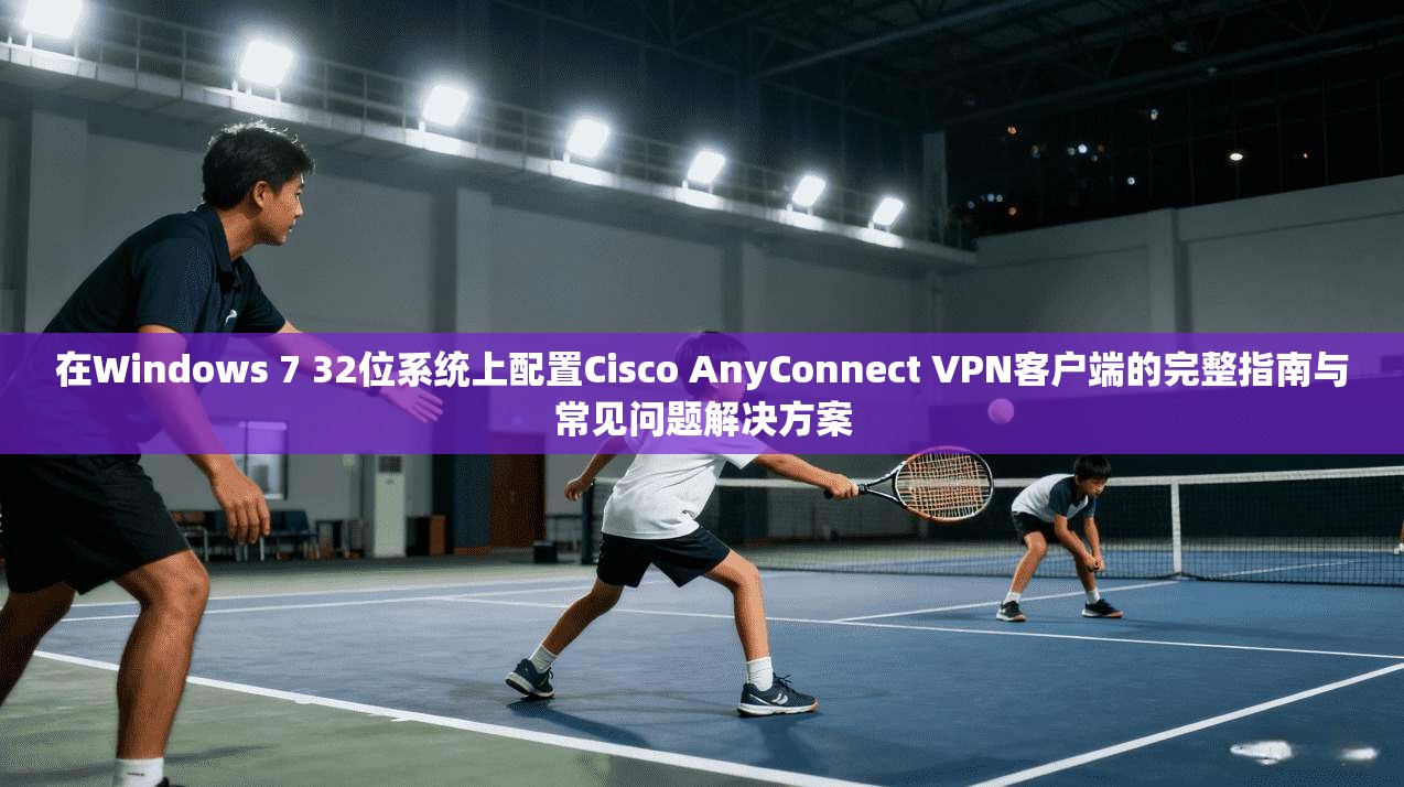 在Windows 7 32位系统上配置Cisco AnyConnect VPN客户端的完整指南与常见问题解决方案